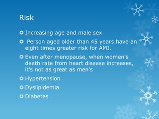 Risk
 Increasing age and male sex
 Person aged older than 45 years have an
eight times greater risk for AMI.
 Even after menopause, when women's
death rate from heart disease increases,
it's not as great as men's
 Hypertension
 Dyslipidemia
 Diabetes
 