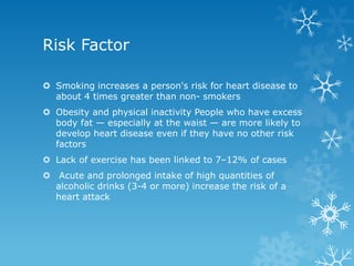 Risk Factor
 Smoking increases a person's risk for heart disease to
about 4 times greater than non- smokers
 Obesity and physical inactivity People who have excess
body fat — especially at the waist — are more likely to
develop heart disease even if they have no other risk
factors
 Lack of exercise has been linked to 7–12% of cases
 Acute and prolonged intake of high quantities of
alcoholic drinks (3-4 or more) increase the risk of a
heart attack
 