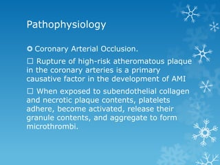 Pathophysiology
 Coronary Arterial Occlusion.
Rupture of high-risk atheromatous plaque
in the coronary arteries is a primary
causative factor in the development of AMI
When exposed to subendothelial collagen
and necrotic plaque contents, platelets
adhere, become activated, release their
granule contents, and aggregate to form
microthrombi.
 