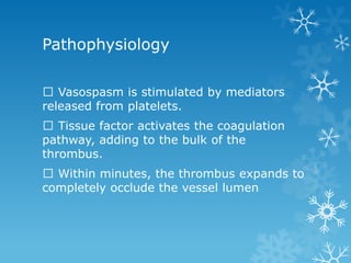 Pathophysiology
Vasospasm is stimulated by mediators
released from platelets.
Tissue factor activates the coagulation
pathway, adding to the bulk of the
thrombus.
Within minutes, the thrombus expands to
completely occlude the vessel lumen
 