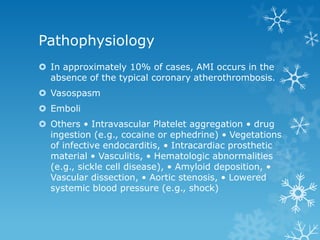 Pathophysiology
 In approximately 10% of cases, AMI occurs in the
absence of the typical coronary atherothrombosis.
 Vasospasm
 Emboli
 Others • Intravascular Platelet aggregation • drug
ingestion (e.g., cocaine or ephedrine) • Vegetations
of infective endocarditis, • Intracardiac prosthetic
material • Vasculitis, • Hematologic abnormalities
(e.g., sickle cell disease), • Amyloid deposition, •
Vascular dissection, • Aortic stenosis, • Lowered
systemic blood pressure (e.g., shock)
 