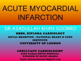 ACUTE MYOCARDIAL
INFARCTION
DR ASADULLAH KHAN SOOMRO
MBBS, DIPLOMA CARDIOLOGY
ROYAL BROMPTON , NATIONAL HEART & LUNG
INSTITUTE
UNIVERSITY OF LONDON
COSULTANT CARDIOLOGIST
KING FAHAD HOFUF HOSPITAL
KINGDOM OF SAUDI ARABIA
Emai; hssbasadsoomro@gmail.com
 