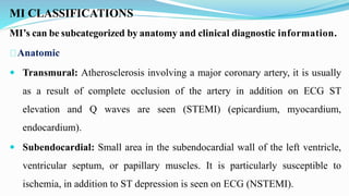 MI CLASSIFICATIONS
MI’s can be subcategorized by anatomy and clinical diagnostic information.
Anatomic
 Transmural: Atherosclerosis involving a major coronary artery, it is usually
as a result of complete occlusion of the artery in addition on ECG ST
elevation and Q waves are seen (STEMI) (epicardium, myocardium,
endocardium).
 Subendocardial: Small area in the subendocardial wall of the left ventricle,
ventricular septum, or papillary muscles. It is particularly susceptible to
ischemia, in addition to ST depression is seen on ECG (NSTEMI).
 