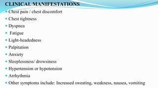 CLINICAL MANIFESTATIONS
 Chest pain / chest discomfort
 Chest tightness
 Dyspnea
 Fatigue
 Light-headedness
 Palpitation
 Anxiety
 Sleeplessness/ drowsiness
 Hypertension or hypotension
 Arrhythmia
 Other symptoms include: Increased sweating, weakness, nausea, vomiting
 