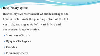 Respiratory system
Respiratory symptoms occur when the damaged the
heart muscle limits the pumping action of the left
ventricle, causing acute left heart failure and
consequent lung congestion.
 Shortness of breath
 Dyspnea/Tachypnea
 Crackles
 Pulmonary edema
 