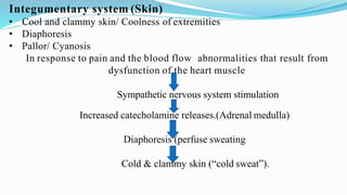 Integumentary system (Skin)
• Cool and clammy skin/ Coolness of extremities
• Diaphoresis
• Pallor/ Cyanosis
In response to pain and the blood flow abnormalities that result from
dysfunction of the heart muscle
Sympathetic nervous system stimulation
Increased catecholamine releases.(Adrenal medulla)
Diaphoresis (perfuse sweating
Cold & clammy skin (“cold sweat”).
 