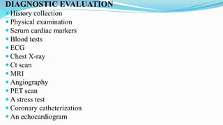 DIAGNOSTIC EVALUATION
 History collection
 Physical examination
 Serum cardiac markers
 Blood tests
 ECG
 Chest X-ray
 Ct scan
 MRI
 Angiography
 PET scan
 A stress test
 Coronary catheterization
 An echocardiogram
 