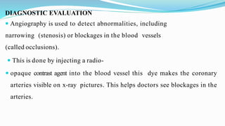 DIAGNOSTIC EVALUATION
 Angiography is used to detect abnormalities, including
narrowing (stenosis) or blockages in the blood vessels
(called occlusions).
 This is done by injecting a radio-
 opaque contrast agent into the blood vessel this dye makes the coronary
arteries visible on x-ray pictures. This helps doctors see blockages in the
arteries.
 
