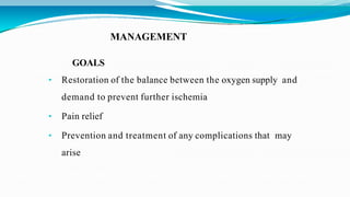 MANAGEMENT
GOALS
• Restoration of the balance between the oxygen supply and
demand to prevent further ischemia
• Pain relief
• Prevention and treatment of any complications that may
arise
 