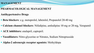 MANAGEMENT
PHARMACOLOGICAL MANAGEMENT
Antihypertensive Drugs
 Beta blockers: e.g. metoprolol, labetolol, Propanolol 20-40 mg
 Calcium channel blockers: Nifedipine, amlodipine 10 mg or 20 mg, Verapamil
 ACE inhibitors: enalapril, captopril.
 Vasodilators: Nitro-glycerine or Nitrates, Sodium Nitroprusside
 Alpha-2 adrenergic receptor agonists: Methyldopa
 