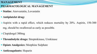 MANAGEMENT
PHARMACOLOGICAL MANAGEMENT
 Statins: Atorvastatin, Lovastatin
 Antiplatelet drug:
Aspirin with a rapid effect, which reduces mortality by 20%. Aspirin, 150-300
mg, should be swallowed as early as possible.
Clopidorgel 300mg
 Thrombolytic drugs: Streptokinase, Urokinase
 Opiate Analgesics: Morphine Sulphate
 Anticoagulants: Heparin
 