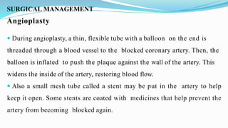 SURGICAL MANAGEMENT
Angioplasty
 During angioplasty, a thin, flexible tube with a balloon on the end is
threaded through a blood vessel to the blocked coronary artery. Then, the
balloon is inflated to push the plaque against the wall of the artery. This
widens the inside of the artery, restoring blood flow.
 Also a small mesh tube called a stent may be put in the artery to help
keep it open. Some stents are coated with medicines that help prevent the
artery from becoming blocked again.
 