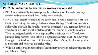 SURGICAL MANAGEMENT
PTCA(Percutaneous transluminal coronary angioplasty)
 PTCA is a minimally invasive procedure that opens blocked coronary
arteries to improve blood flow to the heart muscle.
 First, a local anesthesia numbs the groin area. Then, a needle is kept into
the femoral artery, the artery that runs down the leg. The doctor inserts a
guide wire through the needle, removes the needle, and replaces it with an
introducer, an instrument with two ports for inserting flexible devices.
Then the original guide wire is replaced by a thinner wire. The doctor
passes a long narrow tube called a diagnostic catheter over the new wire,
through the introducer, and into the artery. Once it's in, the doctor guides it
to the aorta and removes the guide wire.
 With the catheter at the opening of a coronary artery, the doctor injects dye
and takes an X-ray.
 