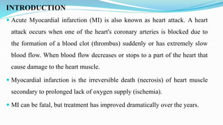INTRODUCTION
 Acute Myocardial infarction (MI) is also known as heart attack. A heart
attack occurs when one of the heart's coronary arteries is blocked due to
the formation of a blood clot (thrombus) suddenly or has extremely slow
blood flow. When blood flow decreases or stops to a part of the heart that
cause damage to the heart muscle.
 Myocardial infarction is the irreversible death (necrosis) of heart muscle
secondary to prolonged lack of oxygen supply (ischemia).
 MI can be fatal, but treatment has improved dramatically over the years.
 