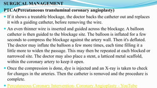 SURGICAL MANAGEMENT
PTCA(Percutaneous transluminal coronary angioplasty)
 If it shows a treatable blockage, the doctor backs the catheter out and replaces
it with a guiding catheter, before removing the wire.
 An even thinner wire is inserted and guided across the blockage. A balloon
catheter is then guided to the blockage site. The balloon is inflated for a few
seconds to compress the blockage against the artery wall. Then it's deflated.
The doctor may inflate the balloon a few more times, each time filling it a
little more to widen the passage. This may then be repeated at each blocked or
narrowed site. The doctor may also place a stent, a latticed metal scaffold,
within the coronary artery to keep it open.
 Once the compression is done, dye is injected and an X-ray is taken to check
for changes in the arteries. Then the catheter is removed and the procedure is
complete.
 Percutaneous Coronary Intervention- Coronary Angioplasty - YouTube
 