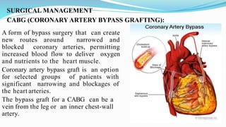 SURGICAL MANAGEMENT
CABG (CORONARY ARTERY BYPASS GRAFTING):
A form of bypass surgery that can create
new routes around narrowed and
blocked coronary arteries, permitting
increased blood flow to deliver oxygen
and nutrients to the heart muscle.
Coronary artery bypass graft is an option
for selected groups of patients with
significant narrowing and blockages of
the heart arteries.
The bypass graft for a CABG can be a
vein from the leg or an inner chest-wall
artery.
 