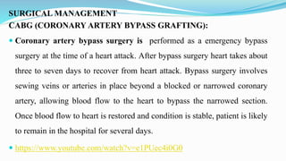 SURGICAL MANAGEMENT
CABG (CORONARY ARTERY BYPASS GRAFTING):
 Coronary artery bypass surgery is performed as a emergency bypass
surgery at the time of a heart attack. After bypass surgery heart takes about
three to seven days to recover from heart attack. Bypass surgery involves
sewing veins or arteries in place beyond a blocked or narrowed coronary
artery, allowing blood flow to the heart to bypass the narrowed section.
Once blood flow to heart is restored and condition is stable, patient is likely
to remain in the hospital for several days.
 https://www.youtube.com/watch?v=e1PUec4i0G0
 