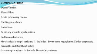 COMPLICATIONS
Dysrrythmias
Heart failure
Acute pulmonary edema
Cardiogenic shock
Embolism
Papillary muscle dysfunction
Sudden cardiac arrest
Mechanical complications: It includes: Severemitral regurgitation, Cardiac tamponade,
Pericarditis and Right heart failure.
Late complications: It include Dressler’ssyndrome
 