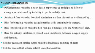 NURSING DIAGNOSIS
 Powerlessness related to a near-death experience & anticipated lifestyle
changes as evidenced by inability to perform daily task.
 Anxiety &fear related to hospital admission and fear ofdeath as evidenced by .
 Risk for bleeding related to coagulopathies with thrombolytic therapy.
 Risk for constipation related to bed rest, pain medications and NPO or soft diet.
 Risk for activity intolerance related to an imbalance between oxygen supply
and demand.
 Risk for decreased cardiac output related to inadequate pumping of heart
 Risk for excess fluid volume related to cardiac overload.
 