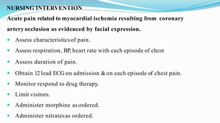 NURSING INTERVENTION
Acute pain related to myocardial ischemia resulting from coronary
artery occlusion as evidenced by facial expression.
 Assess characteristics of pain.
 Assess respiration, BP, heart rate with each episode of chest
 Assess duration of pain.
 Obtain 12lead ECG on admission &on each episode of chest pain.
 Monitor respond to drug therapy.
 Limit visitors.
 Administer morphine asordered.
 Administer nitratesas ordered.
 