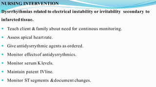 NURSING INTERVENTION
Dysrrhythmias related to electrical instability or irritability secondary to
infarcted tissue.
 Teach client &family about need for continous monitoring.
 Assess apical heart rate.
 Give antidysrrythmic agents as ordered.
 Monitor effectsof antidysrrythmics.
 Monitor serum Klevels.
 Maintain patent IVline.
 Monitor ST segments &document changes.
 