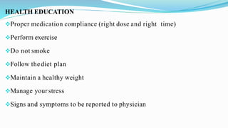 HEALTH EDUCATION
Proper medication compliance (right dose and right time)
Perform exercise
Do not smoke
Follow thediet plan
Maintain a healthy weight
Manage your stress
Signs and symptoms to be reported to physician
 