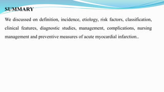SUMMARY
We discussed on definition, incidence, etiology, risk factors, classification,
clinical features, diagnostic studies, management, complications, nursing
management and preventive measures of acute myocardial infarction..
 