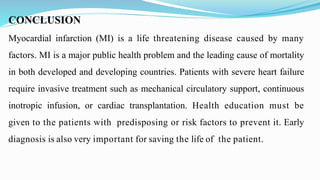 CONCLUSION
Myocardial infarction (MI) is a life threatening disease caused by many
factors. MI is a major public health problem and the leading cause of mortality
in both developed and developing countries. Patients with severe heart failure
require invasive treatment such as mechanical circulatory support, continuous
inotropic infusion, or cardiac transplantation. Health education must be
given to the patients with predisposing or risk factors to prevent it. Early
diagnosis is also very important for saving the life of the patient.
 