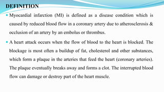 DEFINITION
 Myocardial infarction (MI) is defined as a disease condition which is
caused by reduced blood flow in a coronary artery due to atherosclerosis &
occlusion of an artery by an embolus or thrombus.
 A heart attack occurs when the flow of blood to the heart is blocked. The
blockage is most often a buildup of fat, cholesterol and other substances,
which form a plaque in the arteries that feed the heart (coronary arteries).
The plaque eventually breaks away and forms a clot. The interrupted blood
flow can damage or destroy part of the heart muscle.
 