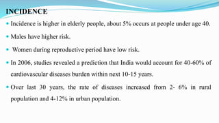 INCIDENCE
 Incidence is higher in elderly people, about 5% occurs at people under age 40.
 Males have higher risk.
 Women during reproductive period have low risk.
 In 2006, studies revealed a prediction that India would account for 40-60% of
cardiovascular diseases burden within next 10-15 years.
 Over last 30 years, the rate of diseases increased from 2- 6% in rural
population and 4-12% in urban population.
 