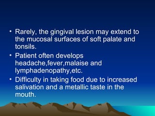 Rarely, the gingival lesion may extend to the mucosal surfaces of soft palate and tonsils. Patient often develops headache,fever,malaise and lymphadenopathy,etc. Difficulty in taking food due to increased salivation and a metallic taste in the mouth. 