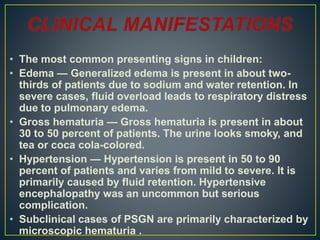 • The most common presenting signs in children:
• Edema — Generalized edema is present in about two-
thirds of patients due to sodium and water retention. In
severe cases, fluid overload leads to respiratory distress
due to pulmonary edema.
• Gross hematuria — Gross hematuria is present in about
30 to 50 percent of patients. The urine looks smoky, and
tea or coca cola-colored.
• Hypertension — Hypertension is present in 50 to 90
percent of patients and varies from mild to severe. It is
primarily caused by fluid retention. Hypertensive
encephalopathy was an uncommon but serious
complication.
• Subclinical cases of PSGN are primarily characterized by
microscopic hematuria .
 