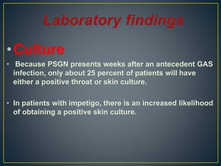 •Culture
• Because PSGN presents weeks after an antecedent GAS
infection, only about 25 percent of patients will have
either a positive throat or skin culture.
• In patients with impetigo, there is an increased likelihood
of obtaining a positive skin culture.
 