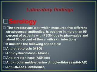 Serology
 The streptozyme test, which measures five different
streptococcal antibodies, is positive in more than 95
percent of patients with PSGN due to pharyngitis and
about 80 percent of those with skin infections.
 It includes the following antibodies:
 Anti-streptolysin (ASO)
 Anti-hyaluronidase (AHase)
 Anti-streptokinase (ASKase)
 Anti-nicotinamide-adenine dinucleotidase (anti-NAD)
 Anti-DNAse B antibodies
 