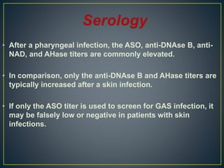 • After a pharyngeal infection, the ASO, anti-DNAse B, anti-
NAD, and AHase titers are commonly elevated.
• In comparison, only the anti-DNAse B and AHase titers are
typically increased after a skin infection.
• If only the ASO titer is used to screen for GAS infection, it
may be falsely low or negative in patients with skin
infections.
 