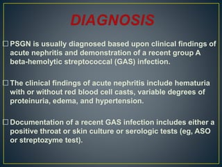  PSGN is usually diagnosed based upon clinical findings of
acute nephritis and demonstration of a recent group A
beta-hemolytic streptococcal (GAS) infection.
 The clinical findings of acute nephritis include hematuria
with or without red blood cell casts, variable degrees of
proteinuria, edema, and hypertension.
 Documentation of a recent GAS infection includes either a
positive throat or skin culture or serologic tests (eg, ASO
or streptozyme test).
 