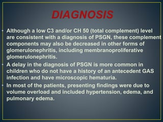 • Although a low C3 and/or CH 50 (total complement) level
are consistent with a diagnosis of PSGN, these complement
components may also be decreased in other forms of
glomerulonephritis, including membranoproliferative
glomerulonephritis.
• A delay in the diagnosis of PSGN is more common in
children who do not have a history of an antecedent GAS
infection and have microscopic hematuria.
• In most of the patients, presenting findings were due to
volume overload and included hypertension, edema, and
pulmonary edema.
 