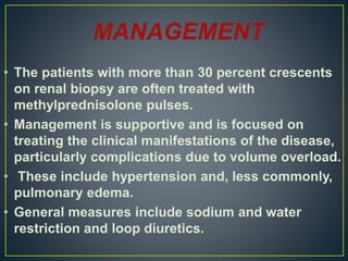 • The patients with more than 30 percent crescents
on renal biopsy are often treated with
methylprednisolone pulses.
• Management is supportive and is focused on
treating the clinical manifestations of the disease,
particularly complications due to volume overload.
• These include hypertension and, less commonly,
pulmonary edema.
• General measures include sodium and water
restriction and loop diuretics.
 