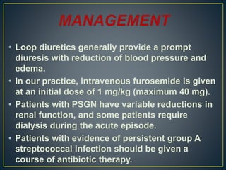 • Loop diuretics generally provide a prompt
diuresis with reduction of blood pressure and
edema.
• In our practice, intravenous furosemide is given
at an initial dose of 1 mg/kg (maximum 40 mg).
• Patients with PSGN have variable reductions in
renal function, and some patients require
dialysis during the acute episode.
• Patients with evidence of persistent group A
streptococcal infection should be given a
course of antibiotic therapy.
 