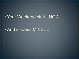 • Your Weekend starts NOW…….
• And so does MINE…..
 