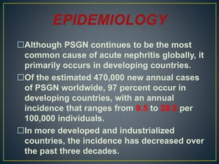 Although PSGN continues to be the most
common cause of acute nephritis globally, it
primarily occurs in developing countries.
Of the estimated 470,000 new annual cases
of PSGN worldwide, 97 percent occur in
developing countries, with an annual
incidence that ranges from 9.5 to 28.5 per
100,000 individuals.
In more developed and industrialized
countries, the incidence has decreased over
the past three decades.
 