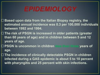  Based upon data from the Italian Biopsy registry, the
estimated annual incidence was 0.3 per 100,000 individuals
between 1992 and 1994.
 The risk of PSGN is increased in older patients (greater
than 60 years of age) and in children between 5 and 12
years of age.
 PSGN is uncommon in children less than three years of
age.
 The incidence of clinically detectable PSGN in children
infected during a GAS epidemic is about 5 to 10 percent
with pharyngitis and 25 percent with skin infections.
 