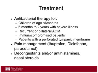  Antibacterial therapy for:
 Children of age <6months
 6 months to 2 years with severe illness
 Recurrent or billateral AOM
 Immunocompromised patients
 Patients with a perforated tympanic membrane
 Pain management (Ibuprofen, Diclofenac,
paracetamol)
 Decongestants and/or antihistamines,
nasal steroids
Treatment
 