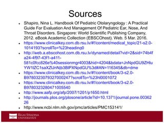  Shapiro, Nina L. Handbook Of Pediatric Otolaryngology : A Practical
Guide For Evaluation And Management Of Pediatric Ear, Nose, And
Throat Disorders. Singapore: World Scientific Publishing Company,
2012. eBook Academic Collection (EBSCOhost). Web. 5 Mar. 2016.
 https://www.clinicalkey.com.db.rsu.lv/#!/content/medical_topic/21-s2.0-
1014193?scrollTo=%23heading0
 http://web.a.ebscohost.com.db.rsu.lv/dynamed/detail?vid=2&sid=74b4f
a24-4f97-43f1-a411-
581c0fcc826e%40sessionmgr4003&hid=4204&bdata=JnNpdGU9ZHlu
YW1lZC1saXZlJnNjb3BlPXNpdGU%3d#AN=116345&db=dme
 https://www.clinicalkey.com.db.rsu.lv/#!/content/book/3-s2.0-
B9780323079327000247?scrollTo=%23hl0001072
 https://www.clinicalkey.com.db.rsu.lv/#!/content/book/3-s2.0-
B9780323280471005540
 http://www.aafp.org/afp/2007/1201/p1650.html
 http://journals.plos.org/plosone/article?id=10.1371/journal.pone.00362
26
 http://www.ncbi.nlm.nih.gov/pmc/articles/PMC153141/
Sources
 