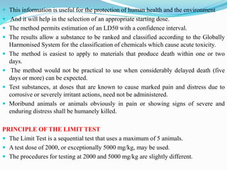 This information is useful for the protection of human health and the environment
 And it will help in the selection of an appropriate starting dose.
 The method permits estimation of an LD50 with a confidence interval.
 The results allow a substance to be ranked and classified according to the Globally
Harmonised System for the classification of chemicals which cause acute toxicity.
 The method is easiest to apply to materials that produce death within one or two
days.
 The method would not be practical to use when considerably delayed death (five
days or more) can be expected.
 Test substances, at doses that are known to cause marked pain and distress due to
corrosive or severely irritant actions, need not be administered.
 Moribund animals or animals obviously in pain or showing signs of severe and
enduring distress shall be humanely killed.
PRINCIPLE OF THE LIMIT TEST
 The Limit Test is a sequential test that uses a maximum of 5 animals.
 A test dose of 2000, or exceptionally 5000 mg/kg, may be used.
 The procedures for testing at 2000 and 5000 mg/kg are slightly different.
 