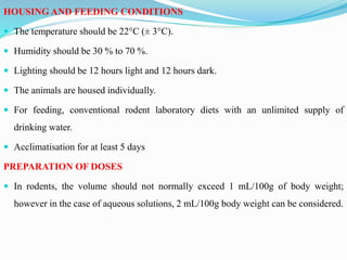 HOUSING AND FEEDING CONDITIONS
 The temperature should be 22°C (± 3°C).
 Humidity should be 30 % to 70 %.
 Lighting should be 12 hours light and 12 hours dark.
 The animals are housed individually.
 For feeding, conventional rodent laboratory diets with an unlimited supply of
drinking water.
 Acclimatisation for at least 5 days
PREPARATION OF DOSES
 In rodents, the volume should not normally exceed 1 mL/100g of body weight;
however in the case of aqueous solutions, 2 mL/100g body weight can be considered.
 