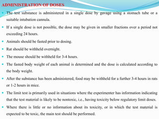 ADMINISTRATION OF DOSES
 The test substance is administered in a single dose by gavage using a stomach tube or a
suitable intubation cannula.
 If a single dose is not possible, the dose may be given in smaller fractions over a period not
exceeding 24 hours.
 Animals should be fasted prior to dosing.
 Rat should be withheld overnight.
 The mouse should be withheld for 3-4 hours.
 The fasted body weight of each animal is determined and the dose is calculated according to
the body weight.
 After the substance has been administered, food may be withheld for a further 3-4 hours in rats
or 1-2 hours in mice.
 The limit test is primarily used in situations where the experimenter has information indicating
that the test material is likely to be nontoxic, i.e., having toxicity below regulatory limit doses.
 Where there is little or no information about its toxicity, or in which the test material is
expected to be toxic, the main test should be performed.
 