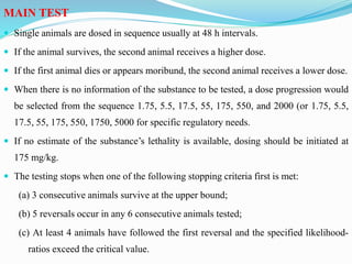 MAIN TEST
 Single animals are dosed in sequence usually at 48 h intervals.
 If the animal survives, the second animal receives a higher dose.
 If the first animal dies or appears moribund, the second animal receives a lower dose.
 When there is no information of the substance to be tested, a dose progression would
be selected from the sequence 1.75, 5.5, 17.5, 55, 175, 550, and 2000 (or 1.75, 5.5,
17.5, 55, 175, 550, 1750, 5000 for specific regulatory needs.
 If no estimate of the substance’s lethality is available, dosing should be initiated at
175 mg/kg.
 The testing stops when one of the following stopping criteria first is met:
(a) 3 consecutive animals survive at the upper bound;
(b) 5 reversals occur in any 6 consecutive animals tested;
(c) At least 4 animals have followed the first reversal and the specified likelihood-
ratios exceed the critical value.
 