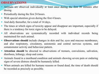 OBSERVATIONS
 Animals are observed individually at least once during the first 30 minutes after
dosing.
 Periodically during the first 24 hours.
 With special attention given during the first 4 hours.
 And daily thereafter, for a total of 14 days.
 The times at which signs of toxicity appear and disappear are important, especially if
there is a tendency for toxic signs to be delayed.
 All observations are systematically recorded with individual records being
maintained for each animal.
 Observations should include changes in skin and fur, eyes and mucous membranes,
and also respiratory, circulatory, autonomic and central nervous systems, and
somatomotor activity and behaviour pattern.
 Attention should be directed to observations of tremors, convulsions, salivation,
diarrhoea, lethargy, sleep and coma.
 Animals found in a moribund condition and animals showing severe pain or enduring
signs of severe distress should be humanely killed.
 When animals are killed for humane reasons or found dead, the time of death should
be recorded as precisely as possible.
 