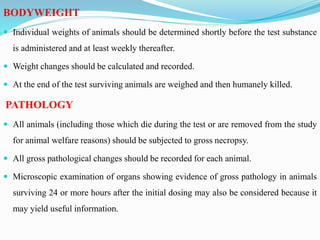 BODYWEIGHT
 Individual weights of animals should be determined shortly before the test substance
is administered and at least weekly thereafter.
 Weight changes should be calculated and recorded.
 At the end of the test surviving animals are weighed and then humanely killed.
PATHOLOGY
 All animals (including those which die during the test or are removed from the study
for animal welfare reasons) should be subjected to gross necropsy.
 All gross pathological changes should be recorded for each animal.
 Microscopic examination of organs showing evidence of gross pathology in animals
surviving 24 or more hours after the initial dosing may also be considered because it
may yield useful information.
 